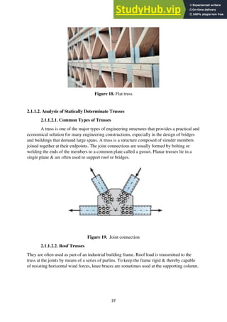 37
Figure 18. Flat truss
2.1.1.2. Analysis of Statically Determinate Trusses
2.1.1.2.1. Common Types of Trusses
A truss is one of the major types of engineering structures that provides a practical and
economical solution for many engineering constructions, especially in the design of bridges
and buildings that demand large spans. A truss is a structure composed of slender members
joined together at their endpoints. The joint connections are usually formed by bolting or
welding the ends of the members to a common plate called a gusset. Planar trusses lie in a
single plane & are often used to support roof or bridges.
Figure 19. Joint connection
2.1.1.2.2. Roof Trusses
They are often used as part of an industrial building frame. Roof load is transmitted to the
truss at the joints by means of a series of purlins. To keep the frame rigid & thereby capable
of resisting horizontal wind forces, knee braces are sometimes used at the supporting column.
 