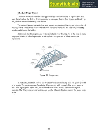 39
2.1.1.2.3. Bridge Trusses
The main structural elements of a typical bridge truss are shown in figure. Here it is
seen that a load on the deck is first transmitted to stringers, then to floor beams, and finally to
the joints of the two supporting side trusses.
The top and bottom cords of these side trusses are connected by top and bottom lateral
bracing, which serves to resist the lateral forces caused by wind and the sidesway caused by
moving vehicles on the bridge.
Additional stability is provided by the portal and sway bracing. As in the case of many
long-span trusses, a roller is provided at one end of a bridge truss to allow for thermal
expansion.
Figure 22. Bridge truss
In particular, the Pratt, Howe, and Warren trusses are normally used for spans up to 61
m in length. The most common form is the Warren truss with verticals. For larger spans, a
truss with a polygonal upper cord, such as the Parker truss, is used for some savings in
material. The Warren truss with verticals can also be fabricated in this manner for spans up to
91 m.
 