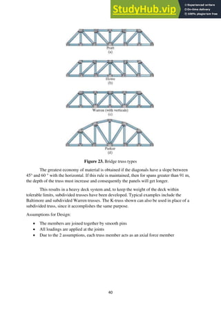40
Figure 23. Bridge truss types
The greatest economy of material is obtained if the diagonals have a slope between
45° and 60 ° with the horizontal. If this rule is maintained, then for spans greater than 91 m,
the depth of the truss must increase and consequently the panels will get longer.
This results in a heavy deck system and, to keep the weight of the deck within
tolerable limits, subdivided trusses have been developed. Typical examples include the
Baltimore and subdivided Warren trusses. The K-truss shown can also be used in place of a
subdivided truss, since it accomplishes the same purpose.
Assumptions for Design:
• The members are joined together by smooth pins
• All loadings are applied at the joints
• Due to the 2 assumptions, each truss member acts as an axial force member
 