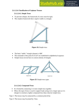 41
2.1.1.2.4. Classification of Coplanar Trusses
2.1.1.2.4.1. Simple Truss
• To prevent collapse, the framework of a truss must be rigid,
• The simplest framework that is rigid or stable is a triangle.
Figure 24. Simple truss
• The basic “stable ” triangle element is ABC
• The remainder of the joints D, E & F are established in alphabetical sequence
• Simple trusses do not have to consist entirely of triangles
Figure 25. Simple truss types
2.1.1.2.4.2. Compound Truss
• It is formed by connecting 2 or more simple truss together.
• Often, this type of truss is used to support loads acting over a larger span as it is
cheaper to construct a lighter compound truss than a heavier simple truss.
Type 1: The trusses may be connected by a common joint & bar.
Type 2: The trusses may be joined by 3 bars.
 