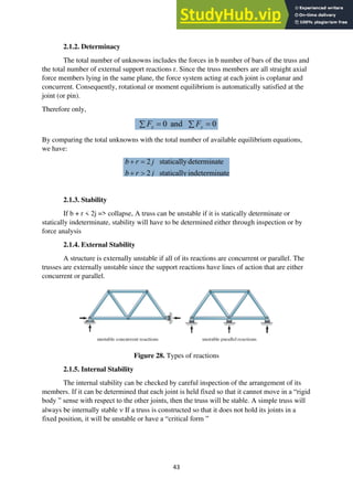 43
2.1.2. Determinacy
The total number of unknowns includes the forces in b number of bars of the truss and
the total number of external support reactions r. Since the truss members are all straight axial
force members lying in the same plane, the force system acting at each joint is coplanar and
concurrent. Consequently, rotational or moment equilibrium is automatically satisfied at the
joint (or pin).
Therefore only,
By comparing the total unknowns with the total number of available equilibrium equations,
we have:
2.1.3. Stability
If b + r < 2j => collapse, A truss can be unstable if it is statically determinate or
statically indeterminate, stability will have to be determined either through inspection or by
force analysis
2.1.4. External Stability
A structure is externally unstable if all of its reactions are concurrent or parallel. The
trusses are externally unstable since the support reactions have lines of action that are either
concurrent or parallel.
Figure 28. Types of reactions
2.1.5. Internal Stability
The internal stability can be checked by careful inspection of the arrangement of its
members. If it can be determined that each joint is held fixed so that it cannot move in a “rigid
body ” sense with respect to the other joints, then the truss will be stable. A simple truss will
always be internally stable  If a truss is constructed so that it does not hold its joints in a
fixed position, it will be unstable or have a “critical form ”
 