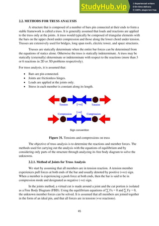 45
2.2. METHODS FOR TRUSS ANALYSIS
A structure that is composed of a number of bars pin connected at their ends to form a
stable framework is called a truss. It is generally assumed that loads and reactions are applied
to the truss only at the joints. A truss would typically be composed of triangular elements with
the bars on the upper chord under compression and those along the lower chord under tension.
Trusses are extensively used for bridges, long span roofs, electric tower, and space structures.
Trusses are statically determinate when the entire bar forces can be determined from
the equations of statics alone. Otherwise the truss is statically indeterminate. A truss may be
statically (externally) determinate or indeterminate with respect to the reactions (more than 3
or 6 reactions in 2D or 3D problems respectively).
For truss analysis, it is assumed that:
• Bars are pin-connected.
• Joints are frictionless hinges.
• Loads are applied at the joints only.
• Stress in each member is constant along its length.
Figure 31. Tensions and compressions on truss
The objective of truss analysis is to determine the reactions and member forces. The
methods used for carrying out the analysis with the equations of equilibrium and by
considering only parts of the structure through analyzing its free body diagram to solve the
unknowns.
2.2.1. Method of Joints for Truss Analysis
We start by assuming that all members are in tension reaction. A tension member
experiences pull forces at both ends of the bar and usually denoted by positive (+ve) sign.
When a member is experiencing a push force at both ends, then the bar is said to be in
compression mode and designated as negative (-ve) sign.
In the joints method, a virtual cut is made around a joint and the cut portion is isolated
as a Free Body Diagram (FBD). Using the equilibrium equations of ∑ Fx = 0 and ∑ Fy = 0,
the unknown member forces can be solved. It is assumed that all members are joined together
in the form of an ideal pin, and that all forces are in tension (+ve reactions).
 