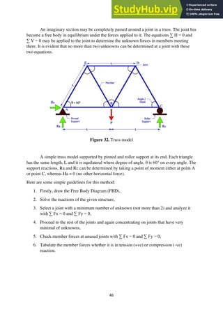 46
An imaginary section may be completely passed around a joint in a truss. The joint has
become a free body in equilibrium under the forces applied to it. The equations ∑ H = 0 and
∑ V = 0 may be applied to the joint to determine the unknown forces in members meeting
there. It is evident that no more than two unknowns can be determined at a joint with these
two equations.
Figure 32. Truss model
A simple truss model supported by pinned and roller support at its end. Each triangle
has the same length, L and it is equilateral where degree of angle, θ is 60° on every angle. The
support reactions, Ra and Rc can be determined by taking a point of moment either at point A
or point C, whereas Ha = 0 (no other horizontal force).
Here are some simple guidelines for this method:
1. Firstly, draw the Free Body Diagram (FBD),
2. Solve the reactions of the given structure,
3. Select a joint with a minimum number of unknown (not more than 2) and analyze it
with ∑ Fx = 0 and ∑ Fy = 0,
4. Proceed to the rest of the joints and again concentrating on joints that have very
minimal of unknowns,
5. Check member forces at unused joints with ∑ Fx = 0 and ∑ Fy = 0,
6. Tabulate the member forces whether it is in tension (+ve) or compression (-ve)
reaction.
 