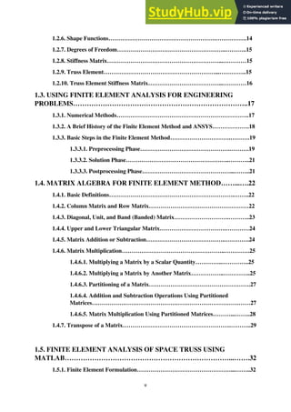 v
1.2.6. Shape Functions……………………………………………….…………….14
1.2.7. Degrees of Freedom………………………………………………..………..15
1.2.8. Stiffness Matrix…………………………………………………...…………15
1.2.9. Truss Element…………………………………………………...…………..15
1.2.10. Truss Element Stiffness Matrix………………………………...…………16
1.3. USING FINITE ELEMENT ANALYSIS FOR ENGINEERING
PROBLEMS…………………………………………………………………..17
1.3.1. Numerical Methods…………………………………………………………..17
1.3.2. A Brief History of the Finite Element Method and ANSYS……………….18
1.3.3. Basic Steps in the Finite Element Method………………………….……….19
1.3.3.1. Preprocessing Phase……………………………………….……….19
1.3.3.2. Solution Phase……………………………………………..………..21
1.3.3.3. Postprocessing Phase………………………………………...……..21
1.4. MATRIX ALGEBRA FOR FINITE ELEMENT METHOD……...….22
1.4.1. Basic Definitions……………………………………………………….……..22
1.4.2. Column Matrix and Row Matrix……………………………………………22
1.4.3. Diagonal, Unit, and Band (Banded) Matrix……………………….………..23
1.4.4. Upper and Lower Triangular Matrix…………………………….…………24
1.4.5. Matrix Addition or Subtraction………………………………….………….24
1.4.6. Matrix Multiplication……………………………………………..………….25
1.4.6.1. Multiplying a Matrix by a Scalar Quantity…………..…………..25
1.4.6.2. Multiplying a Matrix by Another Matrix……………..…………..25
1.4.6.3. Partitioning of a Matrix…………………………………………….27
1.4.6.4. Addition and Subtraction Operations Using Partitioned
Matrices………………………………………………………………………27
1.4.6.5. Matrix Multiplication Using Partitioned Matrices………...……..28
1.4.7. Transpose of a Matrix……………………………………………….………..29
1.5. FINITE ELEMENT ANALYSIS OF SPACE TRUSS USING
MATLAB………………………………………………………………...…….32
1.5.1. Finite Element Formulation…………………………………………...……..32
 