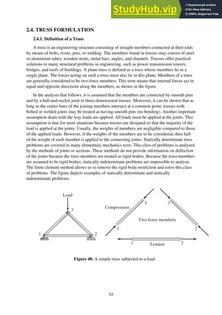 53
2.4. TRUSS FORMULATION
2.4.1. Definition of a Truss
A truss is an engineering structure consisting of straight members connected at their ends
by means of bolts, rivets, pins, or welding. The members found in trusses may consist of steel
or aluminium tubes, wooden struts, metal bars, angles, and channels. Trusses offer practical
solutions to many structural problems in engineering, such as power transmission towers,
bridges, and roofs of buildings. A plane truss is defined as a truss whose members lie in a
single plane. The forces acting on such a truss must also lie in this plane. Members of a truss
are generally considered to be two-force members. This term means that internal forces act in
equal and opposite directions along the members, as shown in the figure.
In the analysis that follows, it is assumed that the members are connected by smooth pins
and by a ball-and-socket joint in three-dimensional trusses. Moreover, it can be shown that as
long as the center lines of the joining members intersect at a common point, trusses with
bolted or welded joints may be treated as having smooth pins (no bending). Another important
assumption deals with the way loads are applied. All loads must be applied at the joints. This
assumption is true for most situations because trusses are designed so that the majority of the
load is applied at the joints. Usually, the weights of members are negligible compared to those
of the applied loads. However, if the weights of the members are to be considered, then half
of the weight of each member is applied to the connecting joints. Statically determinate truss
problems are covered in many elementary mechanics texts. This class of problems is analysed
by the methods of joints or sections. These methods do not provide information on deflection
of the joints because the truss members are treated as rigid bodies. Because the truss members
are assumed to be rigid bodies, statically indeterminate problems are impossible to analyze.
The finite element method allows us to remove the rigid body restriction and solve this class
of problems. The figure depicts examples of statically determinate and statically
indeterminate problems.
Figure 40. A simple truss subjected to a load
 