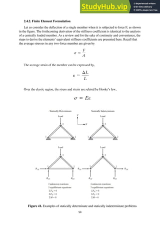54
2.4.2. Finite Element Formulation
Let us consider the deflection of a single member when it is subjected to force F, as shown
in the figure. The forthcoming derivation of the stiffness coefficient is identical to the analysis
of a centrally loaded member. As a review and for the sake of continuity and convenience, the
steps to derive the elements’ equivalent stiffness coefficients are presented here. Recall that
the average stresses in any two-force member are given by
The average strain of the member can be expressed by,
Over the elastic region, the stress and strain are related by Hooke’s law,
Figure 41. Examples of statically determinate and statically indeterminate problems
 