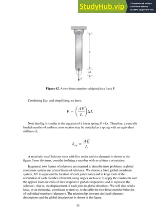 55
Figure 42. A two-force member subjected to a force F
Combining Eqs. and simplifying, we have,
Note that Eq. is similar to the equation of a linear spring, F = kx. Therefore, a centrally
loaded member of uniform cross section may be modeled as a spring with an equivalent
stiffness of,
A relatively small balcony truss with five nodes and six elements is shown in the
figure. From this truss, consider isolating a member with an arbitrary orientation.
In general, two frames of reference are required to describe truss problems: a global
coordinate system and a local frame of reference. We choose a fixed global coordinate
system, XY to represent the location of each joint (node) and to keep track of the
orientation of each member (element), using angles such as u; to apply the constraints and
the applied loads in terms of their respective global components; and to represent the
solution—that is, the displacement of each joint in global directions. We will also need a
local, or an elemental, coordinate system xy, to describe the two-force member behavior
of individual members (elements). The relationship between the local (element)
descriptions and the global descriptions is shown in the figure.
 