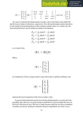 57
{U} and {u} represent the displacements of nodes i and j with respect to the global XY
and the local xy frame of references, respectively. [T] is the transformation matrix that allows
for the transfer of local deformations to their respective global values. In a similar way, the
local and global forces may be related according to the equations
or, in matrix form,
Where,
are components of forces acting at nodes i and j with respect to global coordinates, and
represent the local components of the forces at nodes i and j.
A general relationship between the local and the global properties was derived in the
preceding steps. However, we need to keep in mind that for a given member the forces in
the local y-direction are zero. This fact is simply because under the two-force assumption,
a member can only be stretched or shortened along its longitudinal axis (local x-axis).
 