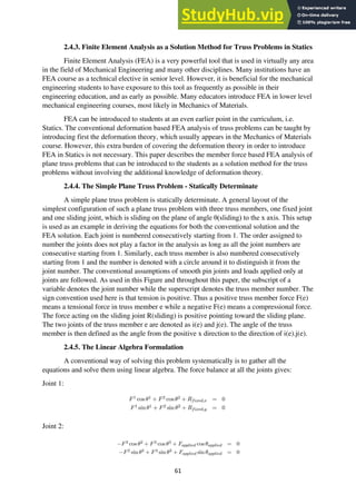 61
2.4.3. Finite Element Analysis as a Solution Method for Truss Problems in Statics
Finite Element Analysis (FEA) is a very powerful tool that is used in virtually any area
in the field of Mechanical Engineering and many other disciplines. Many institutions have an
FEA course as a technical elective in senior level. However, it is beneficial for the mechanical
engineering students to have exposure to this tool as frequently as possible in their
engineering education, and as early as possible. Many educators introduce FEA in lower level
mechanical engineering courses, most likely in Mechanics of Materials.
FEA can be introduced to students at an even earlier point in the curriculum, i.e.
Statics. The conventional deformation based FEA analysis of truss problems can be taught by
introducing first the deformation theory, which usually appears in the Mechanics of Materials
course. However, this extra burden of covering the deformation theory in order to introduce
FEA in Statics is not necessary. This paper describes the member force based FEA analysis of
plane truss problems that can be introduced to the students as a solution method for the truss
problems without involving the additional knowledge of deformation theory.
2.4.4. The Simple Plane Truss Problem - Statically Determinate
A simple plane truss problem is statically determinate. A general layout of the
simplest configuration of such a plane truss problem with three truss members, one fixed joint
and one sliding joint, which is sliding on the plane of angle θ(sliding) to the x axis. This setup
is used as an example in deriving the equations for both the conventional solution and the
FEA solution. Each joint is numbered consecutively starting from 1. The order assigned to
number the joints does not play a factor in the analysis as long as all the joint numbers are
consecutive starting from 1. Similarly, each truss member is also numbered consecutively
starting from 1 and the number is denoted with a circle around it to distinguish it from the
joint number. The conventional assumptions of smooth pin joints and loads applied only at
joints are followed. As used in this Figure and throughout this paper, the subscript of a
variable denotes the joint number while the superscript denotes the truss member number. The
sign convention used here is that tension is positive. Thus a positive truss member force F(e)
means a tensional force in truss member e while a negative F(e) means a compressional force.
The force acting on the sliding joint R(sliding) is positive pointing toward the sliding plane.
The two joints of the truss member e are denoted as i(e) and j(e). The angle of the truss
member is then defined as the angle from the positive x direction to the direction of i(e).j(e).
2.4.5. The Linear Algebra Formulation
A conventional way of solving this problem systematically is to gather all the
equations and solve them using linear algebra. The force balance at all the joints gives:
Joint 1:
Joint 2:
 