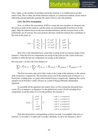 63
form. Again, as the numbers of members and joints increase, it is troublesome to get this
matrix form. This is when, the Finite Element Analysis, as a numerical method, can be used to
efficiently and automatically generate this matrix form to solve the problem.
2.4.6. The FEA Formulation
Now, we follow the conventions of FEA to name the truss members as elements and
the joints as nodes in this analysis, and the names are interchangeable from here on in this
paper. Only the internal forces in the truss members/elements and the reaction forces at the
joints/nodes are of concern. For each element, the force inside the element F(e) contributes to
the load on the joints as:
Here {F}e is the elemental force vector that is acting on the i(e) and j(e) nodes of the
element e. Note the first two components are acting on the joint i(e) (the i joint of the truss
member e) while the last two components are acting on the joint j(e).
On each joint i, we have the force balance of:
The first two terms only exist if the i node or the j node of the element e is the current
node of interest i, respectively. The last three terms exist if the current node of interest i is a
fixed joint, a sliding joint, or a joint with external force(s), respectively. Applying this vector
equation on all N(node) e nodes will give us a total of N(eq)=2N(node) independent
equations.
To assemble all the equations into matrix form, we first extend the elemental force
vector {F}e of element e in Equation 3 to the global force vector {F}eG including force
components on all the nodes (1,2,3) in the problem. For element 1,
Note that the positions corresponding to forces on node 2 are padded with zeros as
element 1 is on nodes 1 (i node) and 3 (j node). Similarly, we have for elements 2 and 3:
 