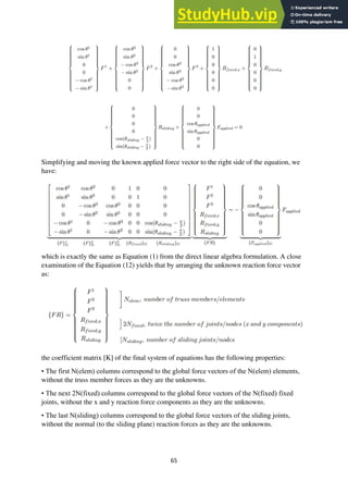 65
Simplifying and moving the known applied force vector to the right side of the equation, we
have:
which is exactly the same as Equation (1) from the direct linear algebra formulation. A close
examination of the Equation (12) yields that by arranging the unknown reaction force vector
as:
the coefficient matrix [K] of the final system of equations has the following properties:
• The first N(elem) columns correspond to the global force vectors of the N(elem) elements,
without the truss member forces as they are the unknowns.
• The next 2N(fixed) columns correspond to the global force vectors of the N(fixed) fixed
joints, without the x and y reaction force components as they are the unknowns.
• The last N(sliding) columns correspond to the global force vectors of the sliding joints,
without the normal (to the sliding plane) reaction forces as they are the unknowns.
 