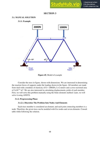 68
SECTION 3
3.1. MANUAL SOLUTION
3.1.1. Example
Figure 45. Model of example
Consider the truss in figure, shown with dimensions. We are interested in determining
the reaction forces of supports under the loading shown in the figure. All members are made
from steel with a modulus of elasticity of E = 200GPa, L=2 meters and a cross-sectional area
of 2x10−3
𝑚2
. We are also interested in calculating displacements yields of each member.
First, we will solve this problem manually using the finite elements method. Later, we will
solve it using ANSYS.
3.1.2. Preprocessing Phase
3.1.2.1. Discretize The Problem Into Nodes And Elements
Each truss member is considered an element, and each joint connecting members is a
node. Therefore, the given truss can be modeled with five nodes and seven elements. Consult
table while following the solution.
2000N 1000N
 