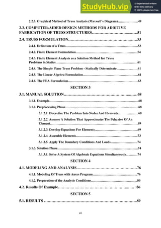 vii
2.2.3. Graphical Method of Truss Analysis (Maxwell’s Diagram)……….………49
2.3. COMPUTER-AIDED DESIGN METHODS FOR ADDITIVE
FABRICATION OF TRUSS STRUCTURES………………………....……51
2.4. TRUSS FORMULATION………………………………………….……53
2.4.1. Definition of a Truss………………………………………………………….53
2.4.2. Finite Element Formulation…………………………………………………54
2.4.3. Finite Element Analysis as a Solution Method for Truss
Problems in Statics………………………………………………………….………61
2.4.4. The Simple Plane Truss Problem - Statically Determinate…………..……61
2.4.5. The Linear Algebra Formulation……………………………………………61
2.4.6. The FEA Formulation…………………………………………………..……63
SECTION 3
3.1. MANUAL SOLUTION……………………………………………..……68
3.1.1. Example……………………………………………………………..…………68
3.1.2. Preprocessing Phase…………………………………………………….…….68
3.1.2.1. Discretize The Problem Into Nodes And Elements……………….68
3.1.2.2. Assume A Solution That Approximates The Behavior Of An
Element………………………………………………………………………69
3.1.2.3. Develop Equations For Elements………………………………….69
3.1.2.4. Assemble Elements…………………………………………..……..73
3.1.2.5. Apply The Boundary Conditions And Loads…………………….74
3.1.3. Solution Phase…………………………………………………………..…….74
3.1.3.1. Solve A System Of Algebraic Equations Simultaneously…..……74
SECTION 4
4.1. MODELING AND ANALYSIS…………………………………………76
4.1.1. Modeling Of Truss with Ansys Program…………………………….……..76
4.1.2. Preparation of the Analysis Conditions……………………………...……..80
4.2. Results Of Example………………………………………………..…….86
SECTION 5
5.1. RESULTS ………………………………………………………………..89
 