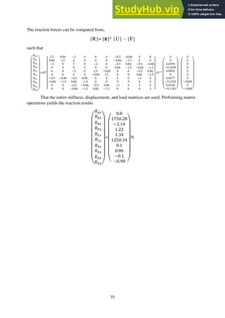 75
The reaction forces can be computed from,
{R}= [𝑲]𝐺
{U} – {F}
such that
(
𝑅𝐴𝑥
𝑅𝐴𝑦
𝑅𝐵𝑥
𝑅𝐵𝑦
𝑅𝐶𝑥
𝑅𝐶𝑦
𝑅𝐸𝑥
𝑅𝐸𝑦
𝑅𝐷𝑥
𝑅𝐷𝑦)
=108
[
2.5 0.86 −2 0 0 0 −0.5 −0.86 0 0
0.86 1.5 0 0 0 0 −0.86 −1.5 0 0
−2 0 5 0 −2 0 −0.5 0.86 −0.5 −0.86
0 0 0 3 0 0 0.86 −1.5 −0.86 −1.5
0 0 −2 0 2.5 −0.86 0 0 −0.5 0.86
0 0 0 0 −0.86 1.5 0 0 0.86 −1.5
−0.5 −0.86 −0.5 0.86 0 0 3 0 −2 0
−0.86 −1.5 0.86 −1.5 0 0 0 3 0 0
0 0 −0.5 −0.86 −0.5 0.86 −2 0 3 0
0 0 −0.86 −1.5 0.86 −1.5 0 0 0 3 ]
10−4
(
0
0
0.0499
−0.1490
0.0856
0
0.0677
−0.1555
0.0250
−0.1181)
-
(
0
0
0
0
0
0
0
−2000
0
−1000)
That the entire stiffness, displacement, and load matrices are used. Performing matrix
operations yields the reaction results
(
𝑅𝐴𝑥
𝑅𝐴𝑦
𝑅𝐵𝑥
𝑅𝐵𝑦
𝑅𝐶𝑥
𝑅𝐶𝑦
𝑅𝐸𝑥
𝑅𝐸𝑦
𝑅𝐷𝑥
𝑅𝐷𝑦)
=
(
0.8
1750.28
−2.14
1.22
1.34
1250.34
0.1
0.86
−0.1
−0.98 )
N
 