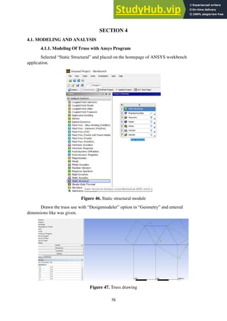 76
SECTION 4
4.1. MODELING AND ANALYSIS
4.1.1. Modeling Of Truss with Ansys Program
Selected “Static Structural” and placed on the homepage of ANSYS workbench
application.
Figure 46. Static structural module
Drawn the truss use with “Designmodeler” option in “Geometry” and entered
dimensions like was given.
Figure 47. Truss drawing
 