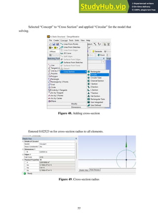 77
Selected “Concept” to “Cross Section” and applied “Circular” for the model that
solving.
Figure 48. Adding cross-section
Entered 0.02523 m for cross-section radius to all elements.
Figure 49. Cross-section radius
 