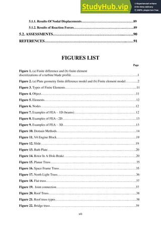 viii
5.1.1. Results Of Nodal Displacements…………………………………………89
5.1.2. Results of Reaction Forces……………………………………….……….89
5.2. ASSESSMENTS………………………………………………...……..90
REFERENCES………………………………………………………..……91
FIGURES LIST
Page
Figure 1. (a) Finite difference and (b) finite element
discretizations of a turbine blade profile……………………………………………………..1
Figure 2. (a) Plate geometry finite difference model and (b) Finite element model…….......2
Figure 3. Types of Finite Elements………………………………………………………....11
Figure 4. Object…………………………………………………………………………….11
Figure 5. Elements………………………………………………………………………….12
Figure 6. Nodes…………………………………………………………………………….12
Figure 7. Examples of FEA – 1D (beams)…………………………………………………12
Figure 8. Examples of FEA - 2D…………………………………………………………...13
Figure 9. Examples of FEA – 3D…………………………………………………………..13
Figure 10. Domain Methods………………………………………………………………..14
Figure 11. V6 Engine Block………………………………………………………………..19
Figure 12. Slide………………………………………………………………….…………19
Figure 13. Bath Plate…………………………………………………………...…………..20
Figure 14. Rotor In A Disk-Brake………………………………………………….………20
Figure 15. Planar Truss……………………………………………………………………..35
Figure 16. Space Frame Truss……………………………………………………...………35
Figure 17. North Light Truss………………………………………………………….……36
Figure 18. Flat truss……………………………………………………………….………..37
Figure 19. Joint connection………………………………………………………….…….37
Figure 20. Roof Truss………………………………………………………………..……..38
Figure 21. Roof truss types…………………………………………………………..……..38
Figure 22. Bridge truss……………………………………………………………….…….39
 