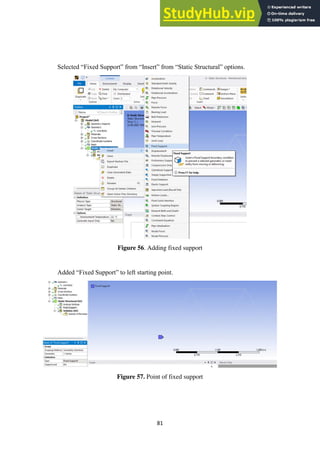 81
Selected “Fixed Support” from “Insert” from “Static Structural” options.
Figure 56. Adding fixed support
Added “Fixed Support” to left starting point.
Figure 57. Point of fixed support
 