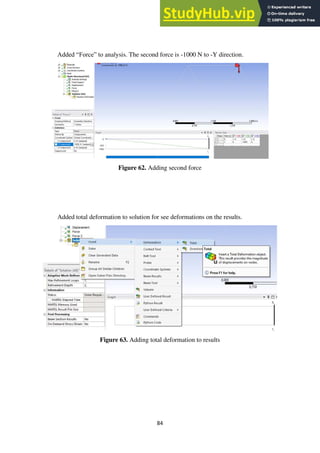 84
Added “Force” to analysis. The second force is -1000 N to -Y direction.
Figure 62. Adding second force
Added total deformation to solution for see deformations on the results.
Figure 63. Adding total deformation to results
 
