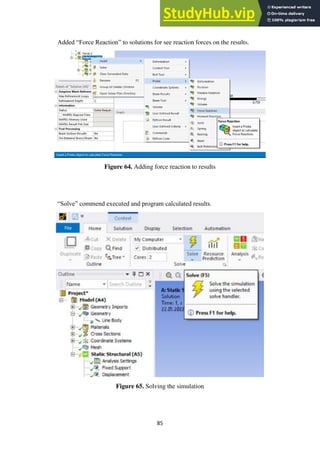 85
Added “Force Reaction” to solutions for see reaction forces on the results.
Figure 64. Adding force reaction to results
“Solve” commend executed and program calculated results.
Figure 65. Solving the simulation
 