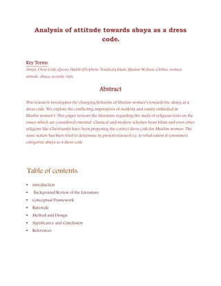 Analysis of attitude towards abaya as a dress
code.
Key Terms
Abaya, Dress Code, Quran, Hadith (Prophetic Tradition) Islam, Muslim Women, Clothes, women
attitude, abaya, security, style.
Abstract
This research investigates the changing behavior of Muslim women’s towards the abaya as a
dress code. We explore the conflicting imperatives of modesty and vanity embodied in
Muslin women’s .This paper reviews the literature regarding the study of religious texts on the
issues which are considered essential. Classical and modern scholars from Islam and even other
religions like Christianity have been proposing the correct dress code for Muslim women. The
same notion has been tried to determine in present research i.e. to what extent if consumers
categorize abaya as a dress code.
Table of contents:
• introduction
• Background/Review of the Literature
• Conceptual Framework
• Rationale
• Method and Design
• Significance and Conclusion
• References
 