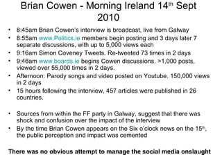 Brian Cowen - Morning Ireland 14 th  Sept 2010 8:45am Brian Cowen’s interview is broadcast, live from Galway 8:55am  www.Politics.ie  members begin posting and 3 days later 7 separate discussions, with up to 5,000 views each 9:16am Simon Coveney Tweets. Re-tweeted 73 times in 2 days 9:46am  www.boards.ie  begins Cowen discussions. >1,000 posts, viewed over 55,000 times in 2 days.  Afternoon: Parody songs and video posted on Youtube. 150,000 views in 2 days 15 hours following the interview, 457 articles were published in 26 countries.  Sources from within the FF party in Galway, suggest that there was shock and confusion over the impact of the interview By the time Brian Cowen appears on the Six o’clock news on the 15 th , the public perception and impact was cemented There was no obvious attempt to manage the social media onslaught 