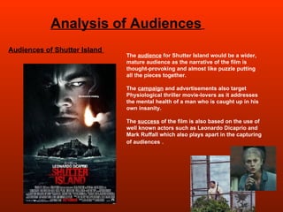 Analysis of Audiences   Audiences of Shutter Island  The  audience  for Shutter Island would be a wider, mature audience as the narrative of the film is thought-provoking and almost like puzzle putting all the pieces together.  The  campaign  and advertisements also target Physiological thriller movie-lovers as it addresses the mental health of a man who is caught up in his own insanity. The  success  of the film is also based on the use of well known actors such as Leonardo Dicaprio and Mark Ruffall which also plays apart in the capturing of audiences  .  