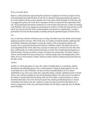 Police Constable Raalt.
Raalt is a white policeman representing the institution of oppression. He has no respect for the
coloured people and could kill them at will. He is a character being oppressed by the nature of
his work coupled with the careless attitude of his wife, about which he thinks of all the time. He
is an aggressive person. He is the devil’s incarnate. He has no respect for the requirement of his
job. The psychological discomfort created by his wife at home turns him into a sadist; his dealing
with Willieboy shows how dangerous and uncanny he could be. He kills the innocent boy in cold
blood. He terrorizes the life of the coloured people everywhere he is significantly “violence”
personified. He treats the black people as nobody during the apartheid regime in South Africa.
Joe.
Joe is a short boy with the swift brown eyes of a dog. His father leaves the family and Joe keeps
begging around for existence. Most of the time, he wanders around the harbour, gathering fish
discarded by fisherman and anglers or along the reaches of the coast picking impetus and
mussels. He is a good friend and personal adviser to Michael Adonis. He endures all sorts of
social degradation like all the other boys, but does not take part in criminal activities like other
boys. Intellectually, he is dull and almost becomes a moron. He is kind-hearted and gentle in a
foolish manner. He does not drink or smoke. He rejects any social malice. He shares Adonis’s
sorrow, but dissuades him from joining Foxy’s notorious gang. Since the disappearance of his
father, he lives on the charity of others. He has no future and he is being tossed up and down by
the tides of life.
Andries.
Andries is a white policeman of virtue. He, unlike Constable Raalt is a considerate, dutiful,
disciplined, and admirable person. He is a total contrast of whatever Raalt appears to be. He
warns Raalt not to shoot Willieboy. He does not like Constable Raalt at all. It is almost
unthinkable to see such a nice white man, especially during ‘colonial’ apartheid system in South
Africa, who will have empathy for the coloured people (blacks). His self-control is revealed in
his ability to restrain himself from flirting with one of his father’s maid but prefers to select a
beautiful white lady as his wife. He has not given into smoking and drinking but he is strictly
committed to the tenets of his job. Andries is a man who does not terrorize the blacks; he is
always in opposition of the ways and manners Raalt treat the blacks, especially how he (Raalt)
treats Willieboy.
 