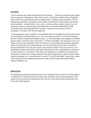 SETTING
“In hot tenements the people felt the people felt the breeze…. The breeze carried the state smells
from passageway to passageway, from room to room , along lanes and back alleys, though the
realms of the poor until massed smells of stagnant water , cooking rotting vegetables, oil, fish,
damp plaster and timber, unwashed curtains, bodies and stairways, cheap perfume and incense ,
species and half – washed kitchen- ware , urine , animals and dusty corners became one vast ,
anonymous odour ,so widespread any all-embracing as to become unidentifiable, hardly
noticeable by the initiated nostrils of the teeming , cramped word of poverty which it
enveloped.” (La Guma, 1967:48, My emphasis).
In this passage the reader’s attention is immediately drawn to the opposition between the wealth
of smells and their final dissolution, into “one vast anonymous odour” as well to the antinomy
between ‘hardly noticeable and initiated nostrils,” as if the description were fighting a lost Battle
against reality. From the setting of la Guma’s “A Walk in the Night” one can point to one or two
things, even from the description of the environment we can conclude that during the apartheid
regime in South Africa, the coloured people were not cared about by the whites in authority.
Such people (blacks) were not given good social amenities. People in the area, however, were
abandoned and deprived of their social rights. Meanwhile, the issue of apartheid was introduced
by what is known as ‘colonialism’. This made some people live a worthless life, because they
looked down on themselves and government of this period (oppressors) would not want to know
what their problem was. As portrayed by La Guma’s “A walk in the Night”, some of the victims
of this period (colonial: apartheid period) who reside in this environment include Michael
Adonis, Willieboy, Joe...
Point of view
The third person omniscient narrative point of view otherwise known as the Eye-of God method
is employed. The writer delves into the mind of the characters, inner feelings and intents. This
stream of unconsciousness technique provides answers to the asked and the unasked questions
the novella might generate.
 