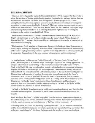 LITERARY CRITICISM
Yousaf, in his book; Alex La Guma: Politics and Resistance (2001), suggests that the novella is
about the problems of limited political understanding. He goes further and uses Marxist theories
to understand the novella. He claims that, writing from a Marxist perspective, La Guma
exemplifies the macrocosmic capitalist-sponsored apartheid state’s ill treatment of its majority
population in microcosmic detail in his first novel”. Making a general comment on the presence
of ideas and resistance in La Guma’s novels, Yousaf points out that La Guma “develops a range
of overarching themes introduced in an opening chapter that explores issue of writing and
resistance in the context of apartheid South Africa.
Another critic who has made a valuable contribution to the understanding of “A Walk in the
Night” is Fritz Pointer. In his “A Passion to Liberate, La Guma’s South African-Images of
District Six (2001)”, analyses the themes of literary techniques of the novella. In his analysis he
stresses the use of imagery.
“The images are firmly attached to the dominant themes of the book and play a dynamic part in
conveying its meaning and deepening its artistic effect”. Pointer contributes to the understanding
of La Guma’s style, particularly where he says that “when he (La Guma) is not using similes, he
is using other figures of speech the most common being metaphor and personification.”
In his (La Guma). “A Literary and Political Biography of the in the South African Years”
(2001), Field analyses “A Walk in the Night” in the light of political and literary approaches. His
analysis is based on an understanding of the circumstances under which La Guma wrote “A
Walk in the Night”. He clearly explains how historic- political and socio-economical influences
inspired the author of the anthology. His analysis presents La Guma in his infancy, childhood
and adulthood. His research describes La Guma as a product of the society in which he grew up.
His analytical understanding is based on demonstrating how coloured people, La Guma’s
community, were victims of apartheid. He explains how La Guma wanted them to become
conscious of the socio-economic and political issues in a society which they were forced to live.
His analysis clarifies La Guma’s main themes: Race, Social injustice and Resistance to
apartheid. But, more importantly, his idea about the ending of “A Walk in the Night” will be
used to explain the presence of realism in the novella.
“A Walk in the Night” describes the social problems which coloured people were forced to face
due to the apartheid system. Much stress is placed on the influence of critical realism in the
novella.
Cecil Abrahams, La Guma’s “official biographer”, has also made an important contribution to
the understanding of the novella. Abraham correctly points out that the novella “concerns itself
with the social, economic and polical purpose of the Cape colored community ...”
According to him, La Guma has the ability to portray character… he is a master at observation,
and he does not fail to notice every line of physique and every aspect of clothing and posture that
a character may indulge in”. Abrahams further presents the novella as a slow-moving book
 