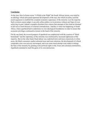Conclusion
At the time Alex la Guma wrote “A Walk in the Night” the South African society was ruled by
an ideology which advocated separated development of the race, but which in reality used the
racial argument to establish the complete economic supremacy of the minority over the majority.
Such a system cannot adapt, it can only refine endless on its promises without any hope of even
achieving its goal. Indeed, examples elsewhere have shown that attempts of this kind are doomed
to fail not so much because of external contradictions. And this is what was happening in South
Africa, where apartheid had to undermine its own ideological foundations in order to ensure that
economic privileges continued to remain in the hand of the minority.
On the one hand, the avowed purpose of apartheid was emphasized with the creation of “black
homelands” and the supremacy of the minority was reinforced by increased oppression of the
majority. But on the other hand, black labour was exploited more and more extensively in white
areas, the black consumers market attracted more and more attention, the development of a black
comprador-class was actively encouraged, and even some timid attempt ware made to enlarge
the base of the minority by granting some political rights to the Asian and coloured communities.
Apartheid contained in itself the germ of its own destruction.
 