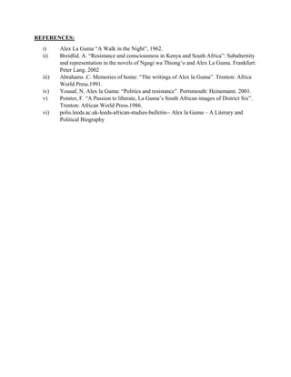 REFERENCES:
i) Alex La Guma “A Walk in the Night”, 1962.
ii) Breidlid. A. “Resistance and consciousness in Kenya and South Africa”: Subalternity
and representation in the novels of Ngugi wa Thiong’o and Alex La Guma. Frankfurt:
Peter Lang. 2002
iii) Abrahams .C. Memories of home: “The writings of Alex la Guma”. Trenton: Africa
World Press.1991.
iv) Yousaf, N. Alex la Guma: “Politics and resistance”. Portsmouth: Heinemann. 2001.
v) Pointer, F. “A Passion to liberate, La Guma’s South African images of District Six”.
Trenton: African World Press.1986.
vi) polis.leeds.ac.uk-leeds-african-studies-bulletin-- Alex la Guma – A Literary and
Political Biography
 