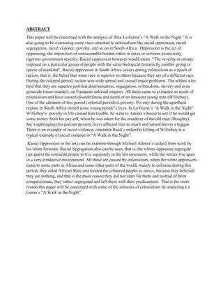 ABSTRACT
This paper will be concerned with the analysis of Alex La Guma’s “A Walk in the Night.” It is
also going to be examining some vices attached to colonialism like racial oppression, racial
segregation, racial violence, poverty, and so on in South Africa. Oppression is the act of
oppressing, the imposition of unreasonable burden either in taxes or services excessively
rigorous government severity. Racial oppression however would mean, “The severity or misery
imposed on a particular group of people with the same biological features by another group or
specie of mankind”. Racial oppression in South Africa occurs during colonialism as a result of
racism, that is, the belief that some race is superior to others because they are of a different race.
During the colonial period, racism was wide spread and caused major problems. The whites who
held that they are superior justified discrimination, segregation, colonialism, slavery and even
genocide (mass murder), on European colonial empires. All these came to existence as result of
colonialism and have caused disorderliness and death of an innocent young man (Willieboy).
One of the ailments of this period (colonial period) is poverty. Poverty during the apartheid
regime in South Africa ruined some young people’s lives. In La Guma’s “A Walk in the Night”
Willieboy’s poverty in life caused him trouble, he went to Adonis’s house to see if he would get
some money from his pay-off, when he was taken for the murderer of the old man (Doughty),
Joe’s upbringing (his parents poverty lives) affected him so much and turned him to a beggar.
There is an example of racial violence, constable Raalt’s unlawful killing of Willieboy is a
typical example of racial violence in “A Walk in the Night”.
Racial Oppression in the text can be examine through Michael Adonis’s sacked from work by
his white foreman. Racial Segregation also can be seen, that is, the whites oppressor segregate
(set apart) the coloured people to live separately in the hot tenements, while the whites live apart
in a very conducive environment. All these are caused by colonialism, when the white oppressors
came to some parts in Africa and some other parts of the world, mainly to colonize during this
period, they ruled African State and treated the coloured people as slaves, because they believed
they are nothing, and that is the main reason they did not cater for them and instead of been
compassionate, they rather segregated and left them with their predicament. That is the main
reason this paper will be concerned with some of the ailments of colonialism by analyzing La
Guma’s “A Walk in the Night”.
 