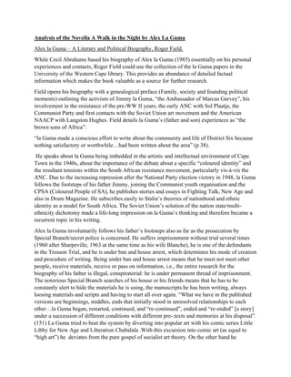Analysis of the Novella A Walk in the Night by Alex La Guma
Alex la Guma – A Literary and Political Biography, Roger Field.
While Cecil Abrahams based his biography of Alex la Guma (1985) essentially on his personal
experiences and contacts, Roger Field could use the collection of the la Guma papers in the
University of the Western Cape library. This provides an abundance of detailed factual
information which makes the book valuable as a source for further research.
Field opens his biography with a genealogical preface (Family, society and founding political
moments) outlining the activism of Jimmy la Guma, “the Ambassador of Marcus Garvey”, his
involvement in the resistance of the pre-WW II years, the early ANC with Sol Plaatje, the
Communist Party and first contacts with the Soviet Union art movement and the American
NAACP with Langston Hughes. Field details la Guma’s (father and son) experiences as “the
brown sons of Africa”:
“la Guma made a conscious effort to write about the community and life of District Six because
nothing satisfactory or worthwhile…had been written about the area” (p 38).
He speaks about la Guma being imbedded in the artistic and intellectual environment of Cape
Town in the 1940s, about the importance of the debate about a specific “coloured identity” and
the resultant tensions within the South African resistance movement, particularly vis-à-vis the
ANC. Due to the increasing repression after the National Party election victory in 1948, la Guma
follows the footsteps of his father Jimmy, joining the Communist youth organisation and the
CPSA (Coloured People of SA), he publishes stories and essays in Fighting Talk, New Age and
also in Drum Magazine. He subscribes easily to Stalin’s theories of nationhood and ethnic
identity as a model for South Africa. The Soviet Union’s solution of the nation state/multi-
ethnicity dichotomy made a life-long impression on la Guma’s thinking and therefore became a
recurrent topic in his writing.
Alex la Guma involuntarily follows his father’s footsteps also as far as the prosecution by
Special Branch/secret police is concerned. He suffers imprisonment without trial several times
(1960 after Sharpeville, 1963 at the same time as his wife Blanche), he is one of the defendants
in the Treason Trial, and he is under ban and house arrest, which determines his mode of creation
and procedure of writing. Being under ban and house arrest means that he must not meet other
people, receive materials, receive or pass on information, i.e., the entire research for the
biography of his father is illegal, conspiratorial: he is under permanent thread of imprisonment.
The notorious Special Branch searches of his house or his friends means that he has to be
constantly alert to hide the materials he is using, the manuscripts he has been writing, always
loosing materials and scripts and having to start all over again. “What we have in the published
versions are beginnings, middles, ends that initially stood in unresolved relationships to each
other…la Guma began, restarted, continued, and “re-continued”, ended and “re-ended” [a story]
under a succession of different conditions with different pre-.texts and memories at his disposal”.
(151) La Guma tried to beat the system by diverting into popular art with his comic series Little
Libby for New Age and Liberation Chabalala .With this excursion into comic art (as equal to
“high art”) he deviates from the pure gospel of socialist art theory. On the other hand he
 