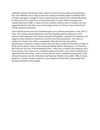 establishes contacts with foreign writers, editors to circumvent censorship and the publishing
ban. Ezkia Mphalele was in Nigeria at the time working with Black Orpheus and Mbari Press,
Ulli Beier managed to smuggle la Guma’s manuscripts out of South Africa and published them
by Mbari Press, Seven Seas Press in East Germanytook over later. Robert Serumaga from
Uganda linked him to BBC, a contact which he could use when he came to London as an exile,
supporting himself with radio essays and newspaper articles on African writers and the South
African condition in particular.
Exile eased the pressure from the Apartheid regime, but as official representative of the ANC in
Cuba, Alex la Guma attained diplomatic status that demanded political allegiance to ANC
doctrine. Field’s approach of the “literary and political biography” underlines this allegiance and
suggests a direct translation of political convictions into literary production. This leads to a
reading of la Guma’s later works as propaganda, rather than fictional and aesthetic
representations. Field sees a similar closeness between literary models like Steinbeck’s Grapes of
Wrath and The Stone Country (Tom Joad equals Shilling Murile), Hemingway’s To Whom the
Bell Tolls and The Time of the Butcherbird, (Pilar = Mma Tau), or Death in the Afternoon and A
Soviet Journey. This seems to me a simplified reading of la Guma’s texts which is definitely not
supported by his latest essay “Is there a South African Culture”, published posthumously in The
African Communist. Just like Albie Sachs and Njambulo Ndebele in the middle 1980s, la Guma
pleads for a concept of culture suitable for a post-Apartheid South Africa, transcending fixed
ideological positions of the struggle.
 
