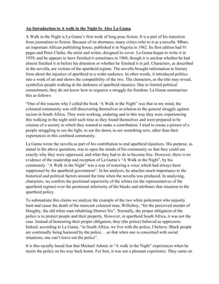 An Introduction to A walk in the Night by Alex La Guma
A Walk in the Night is La Guma’s first work of long pose fiction. It is a part of his transition
from journalism to fiction. Because of its shortness, many critics refer to it as a novella. Mbari,
an important African publishing house, published it in Nigeria in 1962. Its first edition had 91
pages and Peter Clarke, the artist and writer, designed its cover. La Guma began to write it in
1959, and he appears to have finished it sometimes in 1960, though it is unclear whether he had
almost finished it in before his detention or whether he finished it in jail. Characters, as described
in the novella, are victims of the apartheid regime. The novella brought information in literary
form about the injustice of apartheid to a wider audience. In other words, it introduced politics
into a work of art and shows the compatibility of the two. The characters, as the title may reveal,
symbolize people walking in the darkness of apartheid injustice. Due to limited political
commitment, they do not know how to organize a struggle for freedom. La Guma summarizes
this as follows:
“One of the reasons why I called the book ‘A Walk in the Night” was that in my mind, the
coloured community was still discovering themselves in relation to the general struggle against
racism in South Africa. They were working, enduring and in this way they were experiencing
this walking in the night until such time as they found themselves and were prepared to be
citizens of a society to which they wanted to make a contribution. I tried to create a picture of a
people struggling to see the light, to see the dawn, to see something new, other than their
experiences in this confined community.
La Guma wrote the novella as part of his contribution to end apartheid injustices. His purpose, as
stated in the above quotation, was to open the minds of his community so that they could see
exactly why they were oppressed, and what they had to do to become free. However, there is no
evidence of the readership and reception of La Guma’s “A Walk in the Night”, by his
community. “A Walk in the Night” was a way of restoring a voice which had always been
suppressed by the apartheid government”. In his analysis, he attaches much importance to the
historical and political factors around the time when the novella was produced. In analyzing,
characters, we confirm the positional superiority of the whites (as the representatives of the
apartheid regime) over the positional inferiority of the blacks and attributes that situation to the
apartheid policy.
To substantiate this claims we analyze the example of the two white policemen who unjustly
hunt and cause the death of the innocent coloured man, Willieboy, “for the perceived murder of
Doughty, the old white man inhabiting District Six”. Normally, the proper obligation of the
police is to protect people and their property. However, in apartheid South Africa, it was not the
case. Instead of honouring their proper obligation, they (the police) behaved as oppressors.
Indeed, according to La Guma, “in South Africa, we live with the police, I believe. Black people
are continually being harassed by the police… so that when one is concerned with social
situations, one can’t leave out the police”.
It is this racially based fear that Michael Adonis in “A walk in the Night” experiences when he
meets the police on his way back home. For him, it was not a pleasant experience. They came on
 
