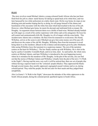 PLOT
The story revolves round Michael Adonis a young coloured South African who has just been
fired from his job in a sheet- metal factory for daring to speak back at his white boss, and was
later harassed by two white policemen on a daily check route. On his way home, he stops at one
drinking joint and another hoping that by so doing, he will purge himself of the shame and
humiliation of his encounter with the white fore man which had resulted in the loss of his job.
However, when Michael gets home, he meets his decrepit and inebriated Irish co-tenant, Mr.
Doughty. An argument ensues between them over a bottle of hard-wine. Michael already bottled-
up with anger as a result of his earlier experience with whites spits at his antagonist. He loses his
self-control and unintentionally kills Mr. Doughty in a fit of ranger with the wine-bottle. This
incident turns Adonis into a murderer. He flees from his tenement to avoid arrest. His friend,
Willieboy, arrives at the scene to ask if Michael can give him some money out of his pay-off,
and discovers the corpse of the old Mr. Doughty. Willieboy flees from the tenement to avoid
being taken in as the murderer. [Based on the evidence and description given by john Abrahams.
John seeing Willieboy leave the tenement in a suspicious manner. The rest of the narration
centres on the hunt for Willieboy.] The law finally catches up with Willieboy. He is shot in the
leg by a police Constable: Constable Raalt, and in no time, died. As said earlier, the whole story
centres on Michael Adonis, and later Willieboy is introduced to the next happening (scene)
where he is mistaken for the murderer of Mr. Doughty. In the plot of the novella, one can find
out that the stories of Michael Adonis and Willieboy virtually form the plot of the text: (“A Walk
in the Night”). Having read the story very well, it will be noticed that, there are set of people (the
whites) having a superior hand over the ‘coloured’ people (blacks). They oppressed the blacks
through several means, they racially oppressed, segregated caused violence and so on, during
colonial period. They ruled the people, but did not cater for their needs and they judged them
unrightfully.
Alex La Guma’s “A Walk in the Night,” showcases the attitudes of the white oppressors to the
South African people, during the colonial period; apartheid regime in South Africa.
 