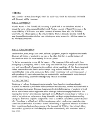 THEMES
In La Guma’s “A Walk in the Night,” there are racial vices, which the main ones, concerned
with this study will be examined.
RACIAL OPPRESSION
Michael Adonis is fired from his job, for daring to speak back at his white boss. Michael is
treated the way a white man could not be treated. Another example of Racial Oppression is the
unlawful killing of Willieboy, by a police constable: Constable Raalt, who kills Willieboy
unlawfully. The whites oppressed the coloured people (blacks) during the colonial period, the
way they could not treat their fellow race, claiming and acting as superior. All these caused by
the period of colonialism.
RACIAL DISCRIMINATION
The drunkards, bums, thugs, touts spins, derelicts, sycophants, fugitives’ vagabonds and the taxi
drives are all victims of apartheid in one way or the other. And there is another instance of
discrimination where the black majority live in the ‘ghetto’
“In the hot tenements the people felt the breeze …. The breeze carried the stale smells from
passageway to passageway, room to room, along lanes and back alleys, through the realms of the
poor until massed smell of stagnant water, cooking, rotting vegetables, oil, fish, damp plaster and
timber, unwashed curtains, bodies and stairways, cheap perfume and incense, spies and half-
washed kitchen- ware, urine, animals and dusty corners became one vast, anonymous odour, so
widespread any all – embracing as to become unidentifiable, hardly noticeable by the initiated
nostrils of the teeming cramped world of poverty which it enveloped”.
RACIAL VIOLENCE.
The theme of violence dominates the entire novella. Apart from Joe who always begs for
existence and Andries (a policeman) a man of virtue with conscience, all other male characters in
the text engage in violence. The male character are frustrated of the period of apartheid in South
Africa, most of them transfer aggression while others get themselves engage in violence, like
stealing other people’s properties and fighting all about. Michael Adonis is lured to violence as a
result of his jobless and maltreatment. Foxy, Hendricks and Toyer engage in violent stealing,
killing and destruction of people and property. There is also black verses black conflict (Richard
kills Flippy Isaac in self-defence). Willieboy going everywhere challenging everybody with a
knife is an act of violence. Willieboy’s mother’s transferring of aggression whenever Willieboy’s
father beats the mother is another example of the frustrated life Willieboy has. Michael Adonis
also transfers aggression on Uncle Doughty when he unintentionally kills him over a bottle of
hard-wine.
 