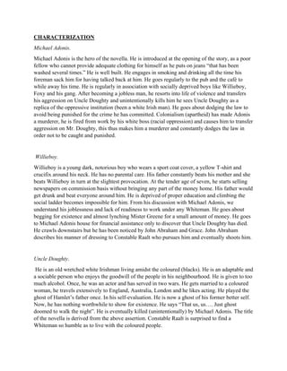 CHARACTERIZATION
Michael Adonis.
Michael Adonis is the hero of the novella. He is introduced at the opening of the story, as a poor
fellow who cannot provide adequate clothing for himself as he puts on jeans “that has been
washed several times.” He is well built. He engages in smoking and drinking all the time his
foreman sack him for having talked back at him. He goes regularly to the pub and the café to
while away his time. He is regularly in association with socially deprived boys like Willieboy,
Foxy and his gang. After becoming a jobless man, he resorts into life of violence and transfers
his aggression on Uncle Doughty and unintentionally kills him he sees Uncle Doughty as a
replica of the oppressive institution (been a white Irish man). He goes about dodging the law to
avoid being punished for the crime he has committed. Colonialism (apartheid) has made Adonis
a murderer, he is fired from work by his white boss (racial oppression) and causes him to transfer
aggression on Mr. Doughty, this thus makes him a murderer and constantly dodges the law in
order not to be caught and punished.
Willieboy.
Willieboy is a young dark, notorious boy who wears a sport coat cover, a yellow T-shirt and
crucifix around his neck. He has no parental care. His father constantly beats his mother and she
beats Willieboy in turn at the slightest provocation. At the tender age of seven, he starts selling
newspapers on commission basis without bringing any part of the money home. His father would
get drunk and beat everyone around him. He is deprived of proper education and climbing the
social ladder becomes impossible for him. From his discussion with Michael Adonis, we
understand his joblessness and lack of readiness to work under any Whiteman. He goes about
begging for existence and almost lynching Mister Greene for a small amount of money. He goes
to Michael Adonis house for financial assistance only to discover that Uncle Doughty has died.
He crawls downstairs but he has been noticed by John Abraham and Grace. John Abraham
describes his manner of dressing to Constable Raalt who pursues him and eventually shoots him.
Uncle Doughty.
He is an old wretched white Irishman living amidst the coloured (blacks). He is an adaptable and
a sociable person who enjoys the goodwill of the people in his neighbourhood. He is given to too
much alcohol. Once, he was an actor and has served in two wars. He gets married to a coloured
woman, he travels extensively to England, Australia, London and he likes acting. He played the
ghost of Hamlet’s father once. In his self-evaluation. He is now a ghost of his former better self.
Now, he has nothing worthwhile to show for existence. He says “That us, us…. Just ghost
doomed to walk the night”. He is eventually killed (unintentionally) by Michael Adonis. The title
of the novella is derived from the above assertion. Constable Raalt is surprised to find a
Whiteman so humble as to live with the coloured people.
 