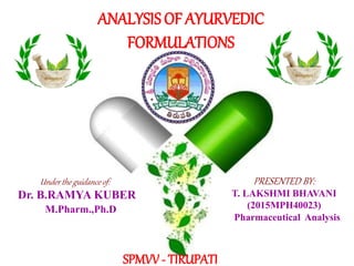 1
ANALYSIS OF AYURVEDIC
FORMULATIONS
PRESENTED BY:
T. LAKSHMI BHAVANI
(2015MPH40023)
Under the guidance of:
Dr. B.RAMYA KUBER
SPMVV - TIRUPATI
M.Pharm.,Ph.D
Pharmaceutical Analysis
 