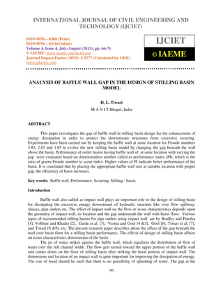 International Journal of Civil Engineering and Technology (IJCIET), ISSN 0976 – 6308
(Print), ISSN 0976 – 6316(Online) Volume 4, Issue 4, July-August (2013), © IAEME
66
ANALYSIS OF BAFFLE WALL GAP IN THE DESIGN OF STILLING BASIN
MODEL
H. L. Tiwari
M A N I T Bhopal, India
ABSTRACT
This paper investigates the gap of baffle wall in stilling basin design for the enhancement of
energy dissipation in order to protect the downstream structures from excessive scouring.
Experiments have been carried out by keeping the baffle wall at same location for Froude numbers
3.85, 2.85 and 1.85 to evolve the new stilling basin model by changing the gap beneath the wall
above the basin. Performance of outlet basins having baffle wall of at same location with varying the
gap were evaluated based on dimensionless number called as performance index (PI), which is the
ratio of grains Froude number to scour index. Higher values of PI indicate better performance of the
basin. It is concluded that by placing the appropriate baffle wall size at suitable location with proper
gap, the efficiency of basin increases.
Key words: Baffle wall, Performance, Scouring, Stilling - basin,
Introduction
Baffle wall also called as impact wall plays an important role in the design of stilling basin
for dissipating the excessive energy downstream of hydraulic structure like over flow spillway,
sluices, pipe outlets etc. The effect of impact wall on the flow or scour characteristics depends upon
the geometry of impact wall, its location and the gap underneath the wall with basin floor. Various
types of recommended stilling basins for pipe outlets using impact wall are by Bradley and Peterka
[1], Vollmer and Khader [2], Garde et al. [3], Verma and Goel [4 &5], Goel [6], Tiwari et al. [7],
and Tiwari [8 &9], etc. The present research paper describes about the effect of the gap beneath the
wall over basin floor for a stilling basin performance. The effects of design of stilling basin affects
on scour characteristics downstream of the basin.
The jet of water strikes against the baffle wall, which equalizes the distribution of flow of
water over the full channel width. The flow gets turned toward the upper portion of the baffle wall
and comes down on the floor of stilling basin after striking the hood portion of impact wall. The
dimensions and location of an impact wall is quite important for improving the dissipation of energy.
The size of hood should be such that there is no possibility of splashing of water. The gap at the
INTERNATIONAL JOURNAL OF CIVIL ENGINEERING AND
TECHNOLOGY (IJCIET)
ISSN 0976 – 6308 (Print)
ISSN 0976 – 6316(Online)
Volume 4, Issue 4, July-August (2013), pp. 66-71
© IAEME: www.iaeme.com/ijciet.asp
Journal Impact Factor (2013): 5.3277 (Calculated by GISI)
www.jifactor.com
IJCIET
© IAEME
 