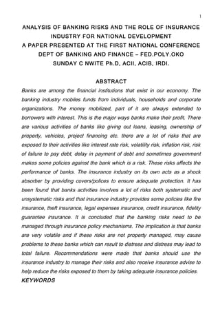 1

ANALYSIS OF BANKING RISKS AND THE ROLE OF INSURANCE
              INDUSTRY FOR NATIONAL DEVELOPMENT
A PAPER PRESENTED AT THE FIRST NATIONAL CONFERENCE
        DEPT OF BANKING AND FINANCE – FED.POLY.OKO
               SUNDAY C NWITE Ph.D, ACII, ACIB, IRDI.


                                     ABSTRACT
Banks are among the financial institutions that exist in our economy. The
banking industry mobiles funds from individuals, households and corporate
organizations. The money mobilized, part of it are always extended to
borrowers with interest. This is the major ways banks make their profit. There
are various activities of banks like giving out loans, leasing, ownership of
property, vehicles, project financing etc. there are a lot of risks that are
exposed to their activities like interest rate risk, volatility risk, inflation risk, risk
of failure to pay debt, delay in payment of debt and sometimes government
makes some policies against the bank which is a risk. These risks affects the
performance of banks. The insurance industry on its own acts as a shock
absorber by providing covers/polices to ensure adequate protection. It has
been found that banks activities involves a lot of risks both systematic and
unsystematic risks and that insurance industry provides some policies like fire
insurance, theft insurance, legal expenses insurance, credit insurance, fidelity
guarantee insurance. It is concluded that the banking risks need to be
managed through insurance policy mechanisms. The implication is that banks
are very volatile and if these risks are not property managed, may cause
problems to these banks which can result to distress and distress may lead to
total failure. Recommendations were made that banks should use the
insurance industry to manage their risks and also receive insurance advise to
help reduce the risks exposed to them by taking adequate insurance policies.
KEYWORDS
 