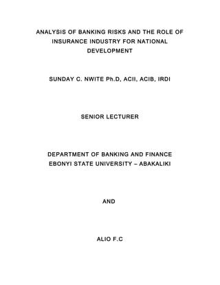 ANALYSIS OF BANKING RISKS AND THE ROLE OF
    INSURANCE INDUSTRY FOR NATIONAL
              DEVELOPMENT




   SUNDAY C. NWITE Ph.D, ACII, ACIB, IRDI




             SENIOR LECTURER




   DEPARTMENT OF BANKING AND FINANCE
   EBONYI STATE UNIVERSITY – ABAKALIKI




                   AND




                  ALIO F.C
 
