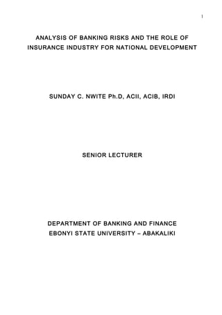 1



  ANALYSIS OF BANKING RISKS AND THE ROLE OF
INSURANCE INDUSTRY FOR NATIONAL DEVELOPMENT




     SUNDAY C. NWITE Ph.D, ACII, ACIB, IRDI




              SENIOR LECTURER




     DEPARTMENT OF BANKING AND FINANCE
     EBONYI STATE UNIVERSITY – ABAKALIKI
 