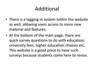 Additional
• There is a logging in system within the website
  as well, allowing users access to more new
  material and features.
• At the bottom of the main page, there are
  quick survey questions to do with education:
  university fees, higher education choices etc.
  This website is a good place to have such
  surveys because students come here to revise.
 