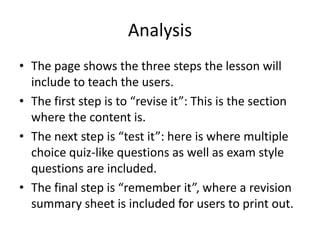 Analysis
• The page shows the three steps the lesson will
  include to teach the users.
• The first step is to “revise it”: This is the section
  where the content is.
• The next step is “test it”: here is where multiple
  choice quiz-like questions as well as exam style
  questions are included.
• The final step is “remember it”, where a revision
  summary sheet is included for users to print out.
 