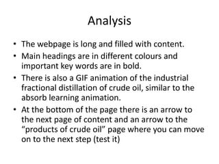 Analysis
• The webpage is long and filled with content.
• Main headings are in different colours and
  important key words are in bold.
• There is also a GIF animation of the industrial
  fractional distillation of crude oil, similar to the
  absorb learning animation.
• At the bottom of the page there is an arrow to
  the next page of content and an arrow to the
  “products of crude oil” page where you can move
  on to the next step (test it)
 