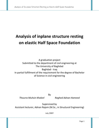 Analysis of In-plane Structure Resting on Elastic Half-Space Foundation
Page 1
Analysis of inplane structure resting
on elastic Half Space Foundation
A graduation project
Submitted to the department of civil engineering at
The University of Baghdad
Baghdad - Iraq
In partial fulfillment of the requirement for the degree of Bachelor
of Science in civil engineering
By
Thourra Muhsin Khaleel Raghed Adnan Hameed
Supervised by
Assistant lecturer, Adnan Najem (M.Sc., in Structural Engineering)
July /2007
 