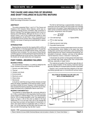 TN27-1
Tech Note No. 27 Cause and Analysis of Bearing and Shaft Failures in Electric Motors
(Update - 4/99)
Place in Section 9 of your EASA Technical Manual; note its location in Section 15, “Future Tech Notes.”
THE CAUSE AND ANALYSIS OF BEARING
AND SHAFT FAILURES IN ELECTRIC MOTORS
By Austin H. Bonnett, Fellow IEEE
EASA Technology & Education Consultant
EA SA
E
L
E
C
TRICAL APPAR
A
T
U
S
S
E
R
V
ICE ASSOCIAT
I
O
N
TECH NOTE NO. 27 Reliable Solutions Today!
ABSTRACT
The author presented Parts 1 and 2 of “The Cause and
Analysis of AC Induction Motor Failures,” which was co-
authored by George Soukup, at EASA’s 1997 convention in
Denver, Colorado.This new paper presents Parts 3 and 4 on
bearing and shaft failures. Although the focus is on AC in-
duction motors, much of the material also applies to other
rotating equipment. As with Parts 1 and 2, its purpose is to
provide EASA service centers with a methodology for identi-
fying the root cause of bearing and shaft failures in electric
motors.
INTRODUCTION
Bearing failures account for the majority (50% to 65%) of
all motor failures in industrial applications [6]. In the past few
years with the wide use of PWM inverter drives, motor bear-
ing failures have increased. The root cause of these failures
is shaft-to-ground currents passing through the bearings. Al-
though shaft failures are not as common, when they do occur,
the results can be quite destructive and dangerous.
PART THREE—BEARING FAILURES
BEARING STRESS
For convenience of analysis, it is useful to categorize the
known stresses acting upon a bearing as follows:
1. Dynamic and static loading
2. Thermal
3. Vibration and shock
4. Environmental
5. Electrical current
6. Shear stress
7. Mechanical
It should be noted that as long as these stresses are kept
within the design capabilities of the bearing system, prema-
ture failure should not occur. However, if any combination of
them exceeds the bearing capacity, then the life may be dras-
tically diminished and a catastrophic failure could occur.
BEARING FUNDAMENTALS
The prediction of rating fatigue life, commonly referred to
as L10 life, is predicated on the assumption that the primary
cause of failure is material fatigue. The L10 is the estimated
time for 10% of a large population to fail. This relationship is
shown in Figure 1. Life on this chart is relative to the load
relationship. If L10 is one year, then L50 or the average life
(as many have survived, as have failed) is 5 times that, or 5
years. This means that for an application with a L10 life of 1
year, 10% of the bearings may fail within that first year, and
that one-half of the bearings may fail after 5 years.
The life for ball bearings is approximately inversely pro-
portional to the load raised to the third power and inversely
proportional to the speed.These relationships are only valid
within certain constraints relating to the bearing size, design,
lubrication, temperature, load and speed:
L10 =
106
60n
a
C
P
( )
a = 3 for ball bearings n = Speed (RPM)
a = 10 for roller bearings
3
C = Bearing dynamic load rating
P = Equivalent bearing load
Each bearing has a limiting speed determined by its physi-
cal characteristics, which relates to the basic size, type,
configuration and the type of lubrication used. Exceeding the
bearing speed limit can result in excessive temperatures, de-
terioration of lubricant, vibration, and loss of the effective
internal clearance, hence, a reduction in bearing life.
It should also be pointed out that grease-lubricated bear-
ings normally have lower speed limits than oil-lubricated
bearings, especially on larger motors.
The material and quality of the bearing cage will also af-
fect the speed limitation of the bearing. Improved bearing
geometry will allow for increased speed and lower noise levels.
Figures 2 and 3 provide free-body diagrams of the bear-
ing loading typically seen on horizontal and vertical motors.
RELATION OF BEARING FAILURE AND LIFE
WITH L10 AND MEDIAN LIFE
20
RELATIVE
LIFE
0
BEARING FAILURES (PERCENT)
15
10
5
0
5 YRL
1 YRL
50
10
10 20 40 60 80
50
L50is the LIFE where 1/2 the
bearings have failed.
Figure 1
 