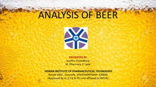 ANALYSIS OF BEER
PRESENTED BY
Kavitha Chowdhary
M. Pharmacy 1st year
VIGNAN INSTITUTE OF PHARMACEUTICAL TECHNOLOGY
Beside VSEZ , Duvvada, VISAKHAPATNAM- 530046
(Approved by A.I.C.T.E & PCI and affliated to JNTUK)
1
 